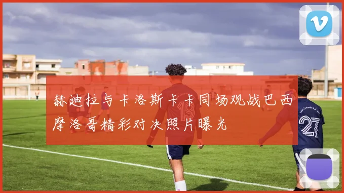 赫迪拉与卡洛斯卡卡同场观战巴西摩洛哥精彩对决照片曝光