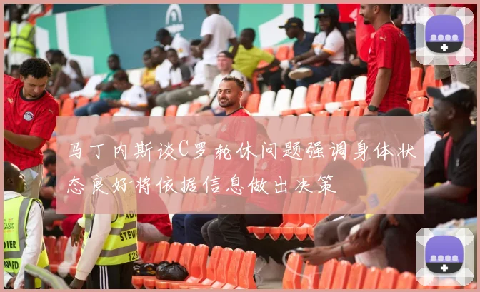 马丁内斯谈C罗轮休问题强调身体状态良好将依据信息做出决策