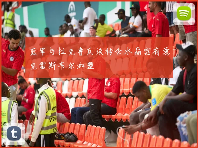蓝军与拉克鲁瓦谈转会水晶宫有意克雷斯韦尔加盟