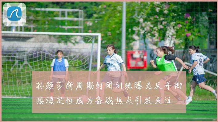 孙颖莎新周期封闭训练曝光反手衔接稳定性成为备战焦点引发关注