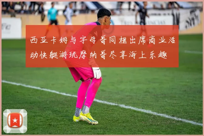 西亚卡姆与字母哥同框出席商业活动快艇游玩摩纳哥尽享海上乐趣