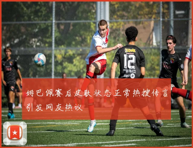 姆巴佩赛后皮肤状态正常热搜传言引发网友热议