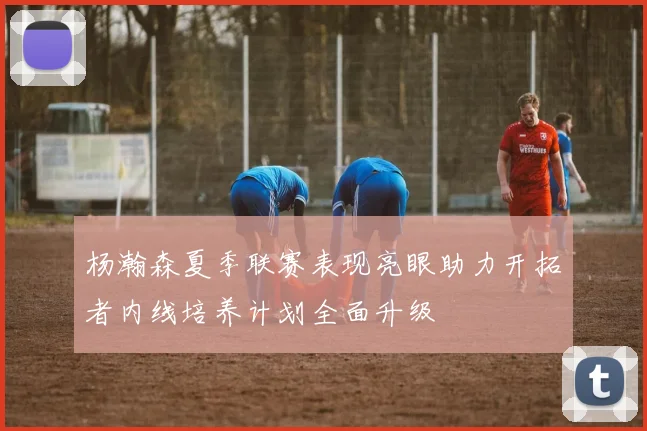 杨瀚森夏季联赛表现亮眼助力开拓者内线培养计划全面升级