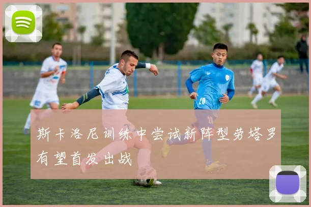 斯卡洛尼训练中尝试新阵型劳塔罗有望首发出战