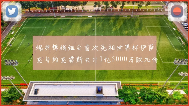 瑞典锋线组合首次亮相世界杯伊萨克与约克雷斯共计1亿5000万欧元价值