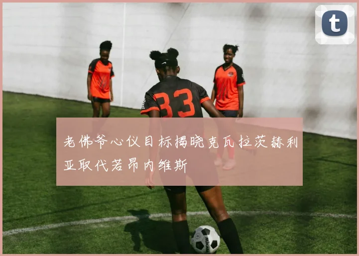 老佛爷心仪目标揭晓克瓦拉茨赫利亚取代若昂内维斯