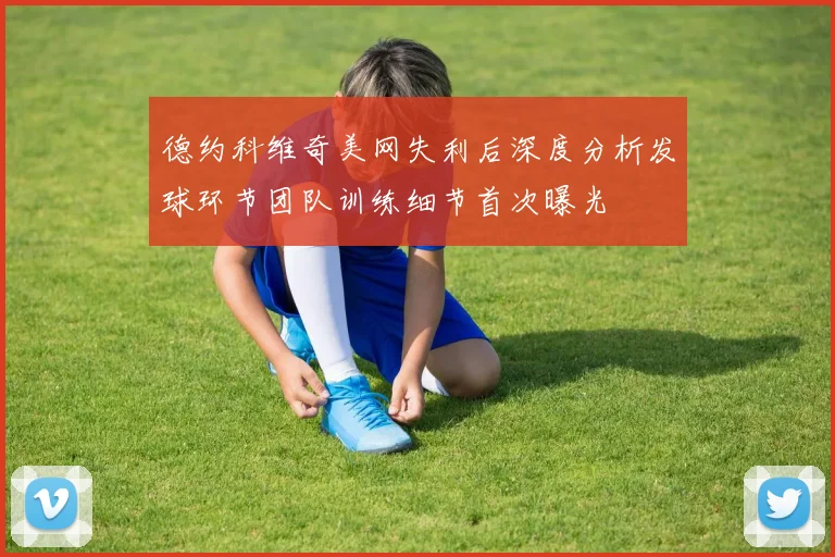 德约科维奇美网失利后深度分析发球环节团队训练细节首次曝光