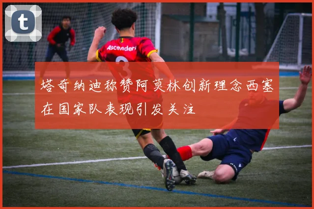 塔奇纳迪称赞阿莫林创新理念西塞在国家队表现引发关注