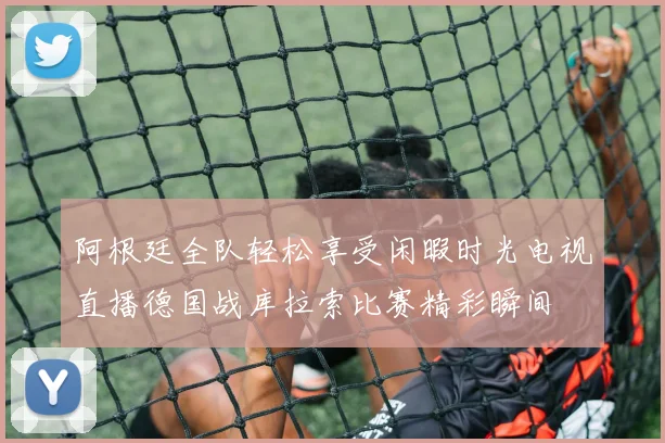 阿根廷全队轻松享受闲暇时光电视直播德国战库拉索比赛精彩瞬间