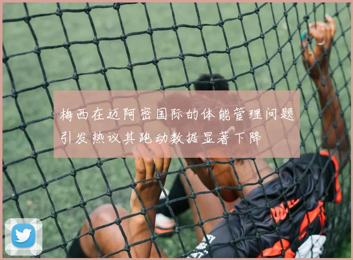梅西在迈阿密国际的体能管理问题引发热议其跑动数据显著下降