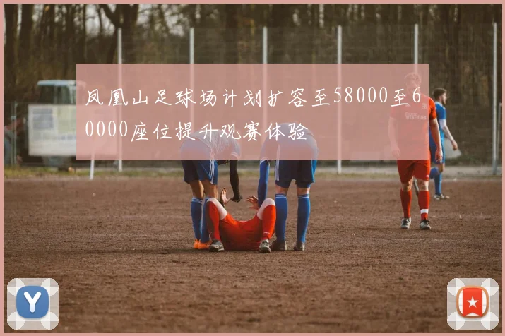 凤凰山足球场计划扩容至58000至60000座位提升观赛体验