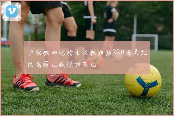 卢助教回忆骑士执教经历220万美元的高薪让我惊讶不已