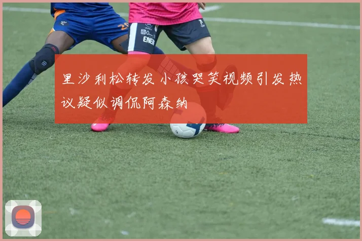 里沙利松转发小孩哭笑视频引发热议疑似调侃阿森纳