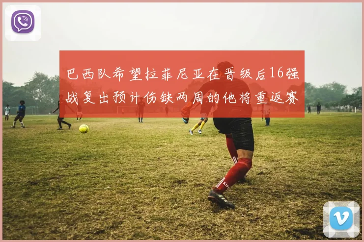 巴西队希望拉菲尼亚在晋级后16强战复出预计伤缺两周的他将重返赛场