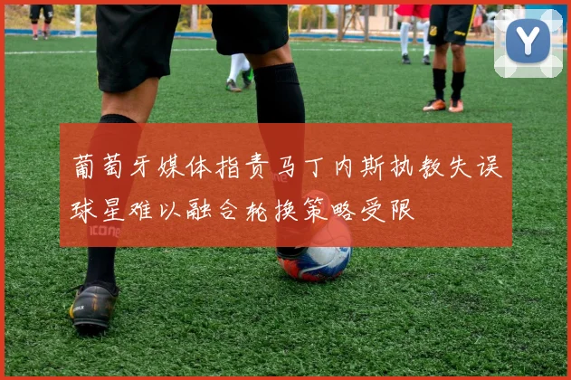 葡萄牙媒体指责马丁内斯执教失误球星难以融合轮换策略受限