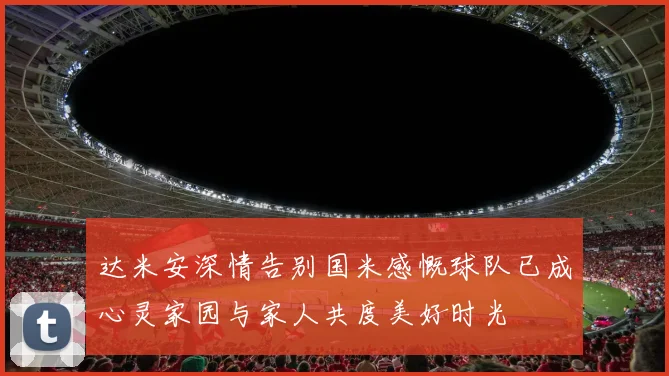 达米安深情告别国米感慨球队已成心灵家园与家人共度美好时光